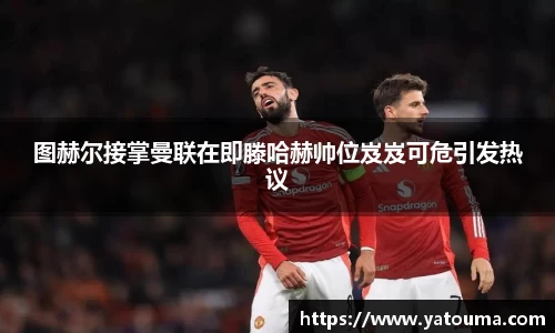 图赫尔接掌曼联在即滕哈赫帅位岌岌可危引发热议