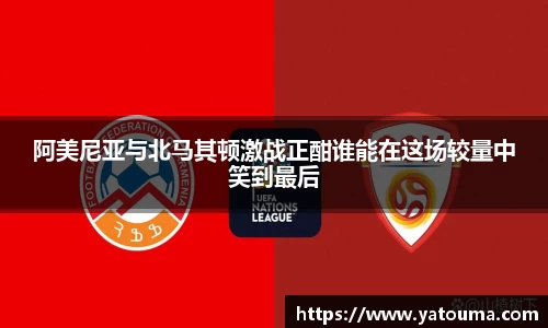阿美尼亚与北马其顿激战正酣谁能在这场较量中笑到最后